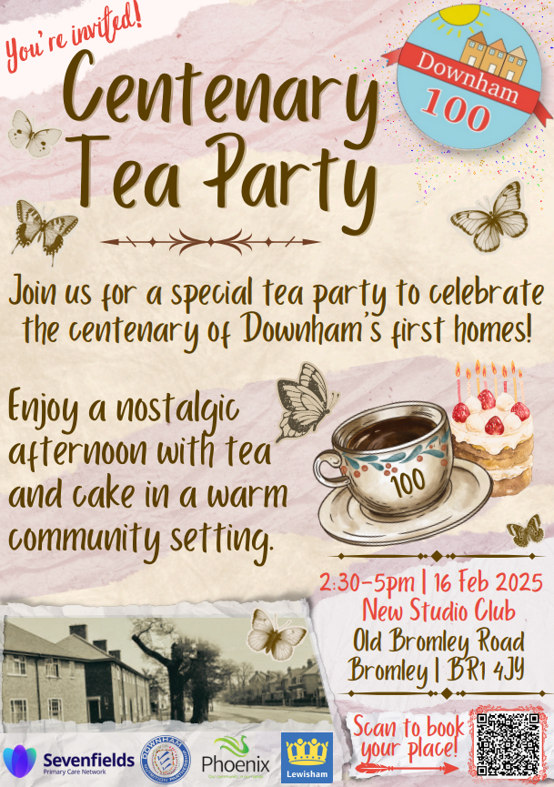 Poster for the Centenary Tea Party celebrating 100 years of Downham’s first homes. Event on 16 February 2025, 2:30–5pm at New Studio Club, Old Bromley Road, Bromley BR1 4JY. Features tea, cake, and a nostalgic community gathering. Includes a QR code for booking and logos of Sevenfields, Phoenix, and Lewisham Council.